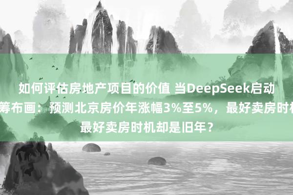 如何评估房地产项目的价值 当DeepSeek启动为购房者捏筹布画：预测北京房价年涨幅3%至5%，最好卖房时机却是旧年？