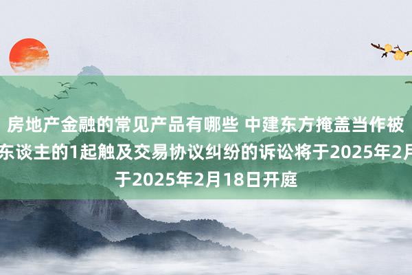 房地产金融的常见产品有哪些 中建东方掩盖当作被告/被上诉东谈主的1起触及交易协议纠纷的诉讼将于2025年2月18日开庭