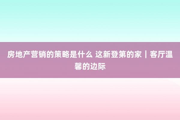 房地产营销的策略是什么 这新登第的家｜客厅温馨的边际