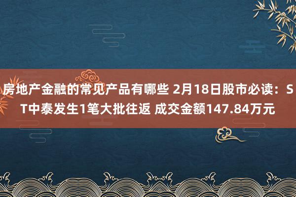 房地产金融的常见产品有哪些 2月18日股市必读：ST中泰发生1笔大批往返 成交金额147.84万元