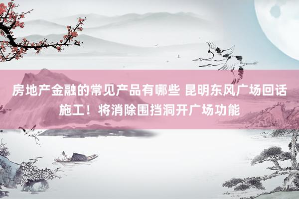 房地产金融的常见产品有哪些 昆明东风广场回话施工！将消除围挡洞开广场功能