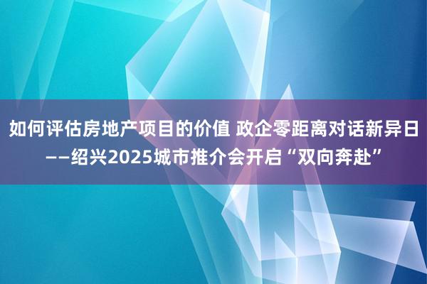 如何评估房地产项目的价值 政企零距离对话新异日——绍兴2025城市推介会开启“双向奔赴”