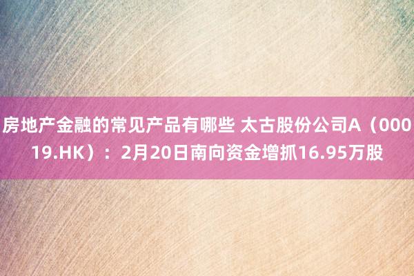 房地产金融的常见产品有哪些 太古股份公司A（00019.HK）：2月20日南向资金增抓16.95万股