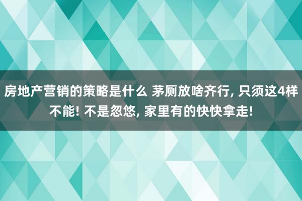 房地产营销的策略是什么 茅厕放啥齐行, 只须这4样不能! 不是忽悠, 家里有的快快拿走!