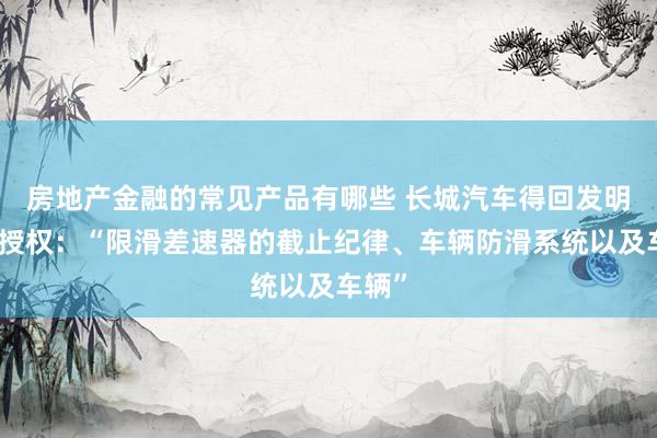 房地产金融的常见产品有哪些 长城汽车得回发明专利授权：“限滑差速器的截止纪律、车辆防滑系统以及车辆”