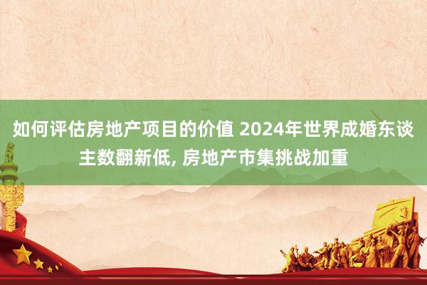 如何评估房地产项目的价值 2024年世界成婚东谈主数翻新低, 房地产市集挑战加重