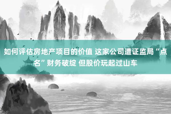 如何评估房地产项目的价值 这家公司遭证监局“点名”财务破绽 但股价玩起过山车