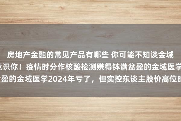 房地产金融的常见产品有哪些 你可能不知谈金域医学，但金域医学却意识你！疫情时分作核酸检测赚得钵满盆盈的金域医学2024年亏了，但实控东谈主股价高位时早已套现！