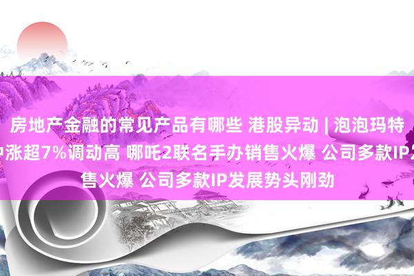 房地产金融的常见产品有哪些 港股异动 | 泡泡玛特(09992)盘中涨超7%调动高 哪吒2联名手办销售火爆 公司多款IP发展势头刚劲