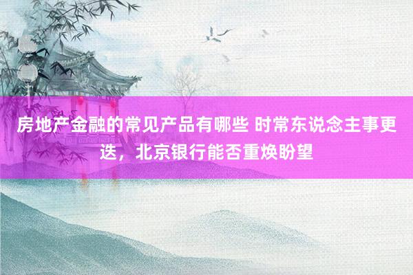 房地产金融的常见产品有哪些 时常东说念主事更迭，北京银行能否重焕盼望