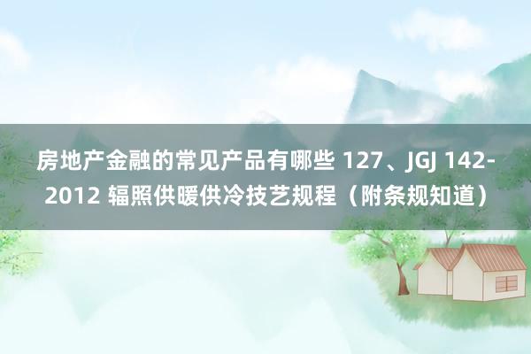 房地产金融的常见产品有哪些 127、JGJ 142-2012 辐照供暖供冷技艺规程（附条规知道）