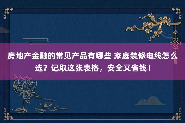 房地产金融的常见产品有哪些 家庭装修电线怎么选？记取这张表格，安全又省钱！