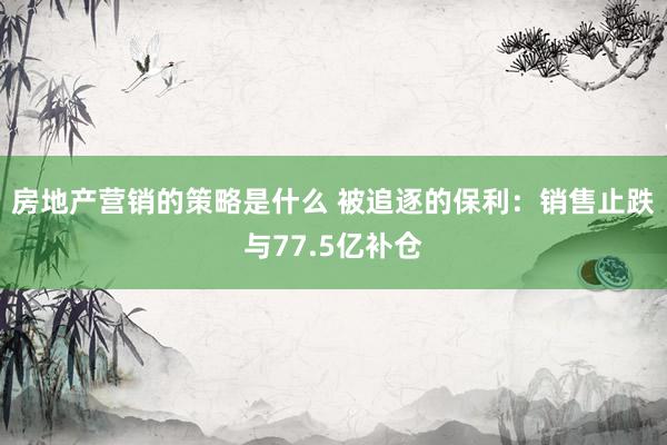 房地产营销的策略是什么 被追逐的保利：销售止跌与77.5亿补仓