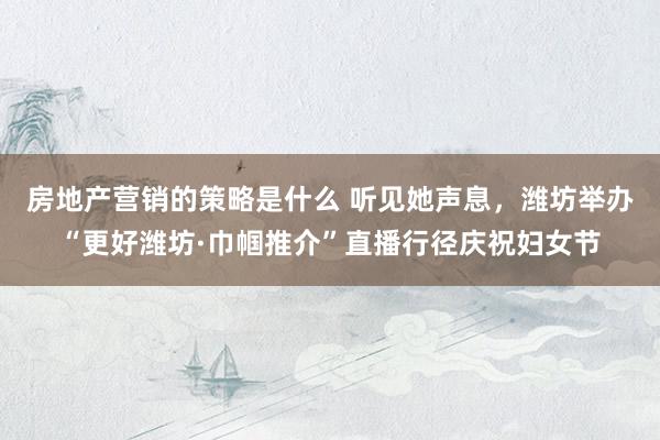 房地产营销的策略是什么 听见她声息，潍坊举办“更好潍坊·巾帼推介”直播行径庆祝妇女节