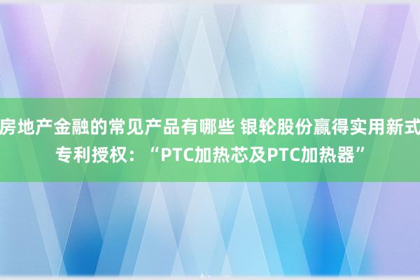 房地产金融的常见产品有哪些 银轮股份赢得实用新式专利授权：“PTC加热芯及PTC加热器”