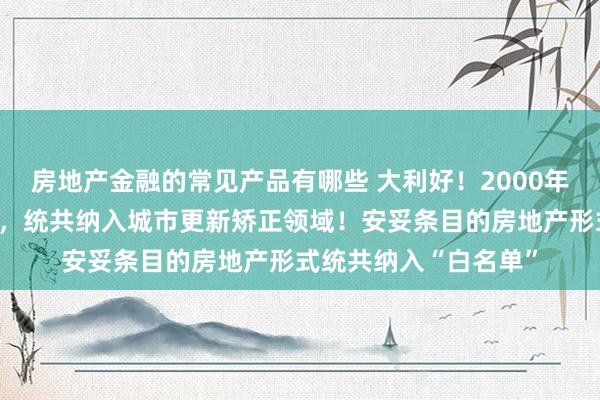 房地产金融的常见产品有哪些 大利好！2000年往常建成的老旧小区，统共纳入城市更新矫正领域！安妥条目的房地产形式统共纳入“白名单”