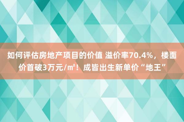 如何评估房地产项目的价值 溢价率70.4%，楼面价首破3万元/㎡！成皆出生新单价“地王”