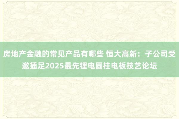 房地产金融的常见产品有哪些 恒大高新：子公司受邀插足2025最先锂电圆柱电板技艺论坛