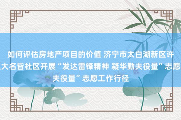 如何评估房地产项目的价值 济宁市太白湖新区许庄街谈恒大名皆社区开展“发达雷锋精神 凝华勤夫役量”志愿工作行径