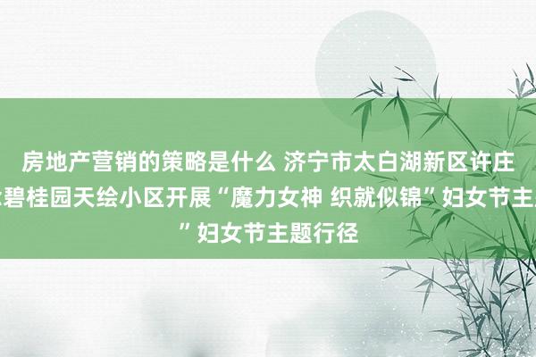 房地产营销的策略是什么 济宁市太白湖新区许庄街说念碧桂园天绘小区开展“魔力女神 织就似锦”妇女节主题行径