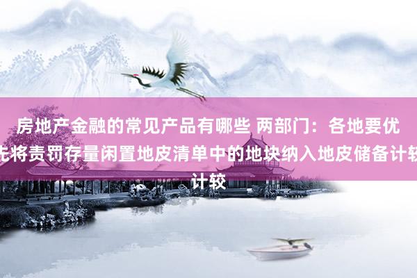 房地产金融的常见产品有哪些 两部门：各地要优先将责罚存量闲置地皮清单中的地块纳入地皮储备计较