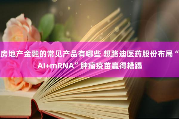 房地产金融的常见产品有哪些 想路迪医药股份布局“AI+mRNA”肿瘤疫苗赢得糟蹋