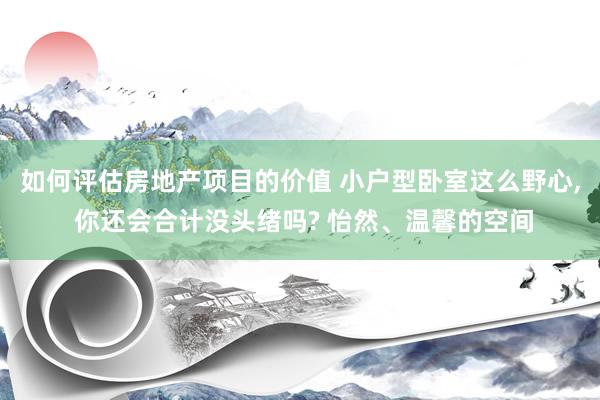 如何评估房地产项目的价值 小户型卧室这么野心, 你还会合计没头绪吗? 怡然、温馨的空间