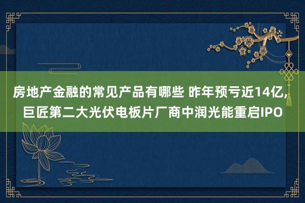 房地产金融的常见产品有哪些 昨年预亏近14亿, 巨匠第二大光伏电板片厂商中润光能重启IPO