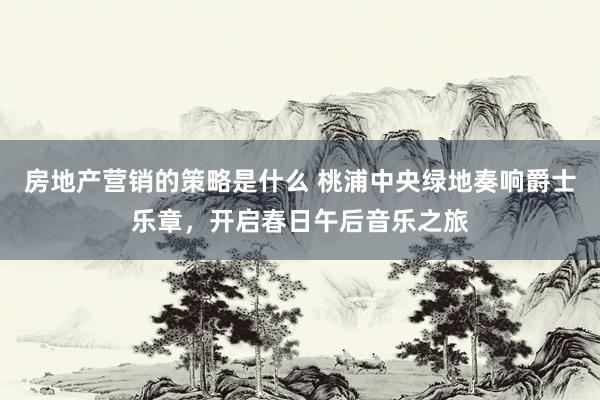 房地产营销的策略是什么 桃浦中央绿地奏响爵士乐章，开启春日午后音乐之旅