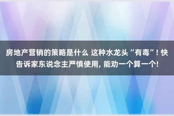 房地产营销的策略是什么 这种水龙头“有毒”! 快告诉家东说念主严慎使用, 能劝一个算一个!