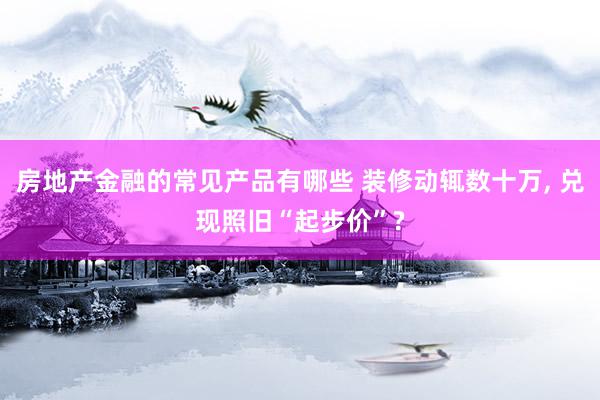 房地产金融的常见产品有哪些 装修动辄数十万, 兑现照旧“起步价”?