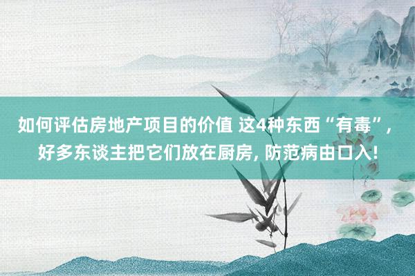 如何评估房地产项目的价值 这4种东西“有毒”, 好多东谈主把它们放在厨房, 防范病由口入!