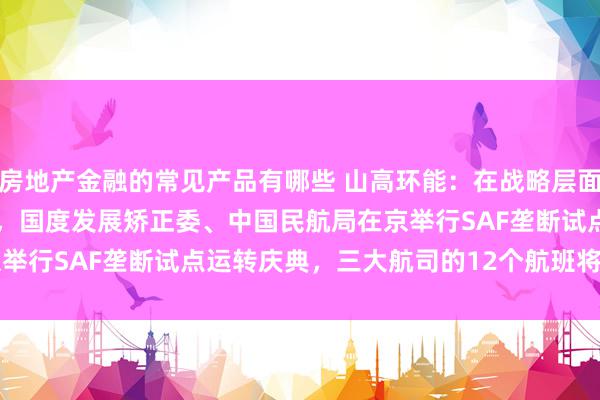 房地产金融的常见产品有哪些 山高环能：在战略层面，2024 年9 月18 日，国度发展矫正委、中国民航局在京举行SAF垄断试点运转庆典，三大航司的12个航班将崇敬加注SAF